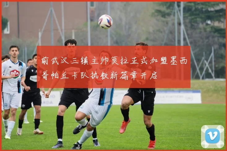 前武汉三镇主帅莫拉正式加盟墨西哥帕丘卡队执教新篇章开启