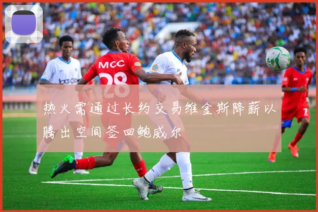 热火需通过长约交易维金斯降薪以腾出空间签回鲍威尔