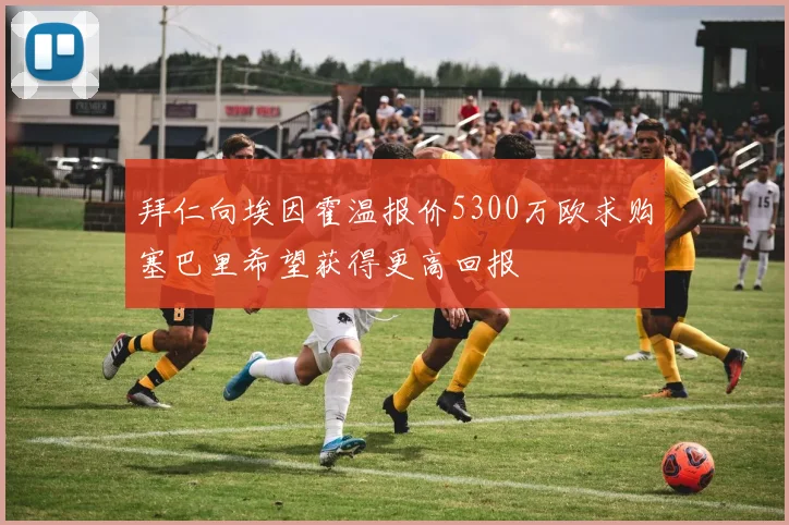 拜仁向埃因霍温报价5300万欧求购塞巴里希望获得更高回报