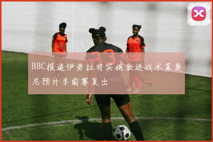 BBC报道伊劳拉将实施激进战术莱奥尼预计季前赛复出