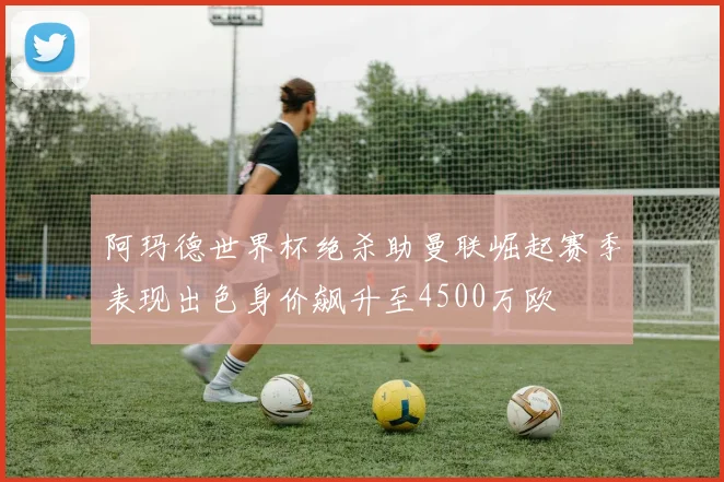 阿玛德世界杯绝杀助曼联崛起赛季表现出色身价飙升至4500万欧