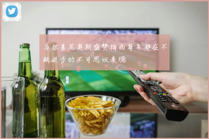 马尔基尼奥斯盛赞梅西每年都在不断进步的不可思议表现