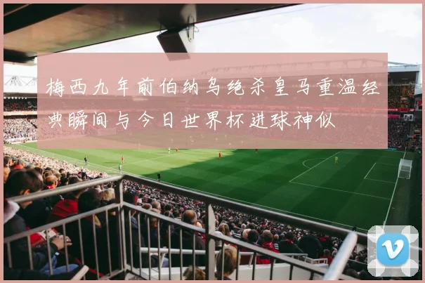 梅西九年前伯纳乌绝杀皇马重温经典瞬间与今日世界杯进球神似