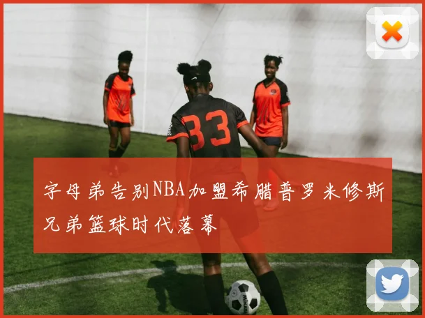 字母弟告别NBA加盟希腊普罗米修斯兄弟篮球时代落幕