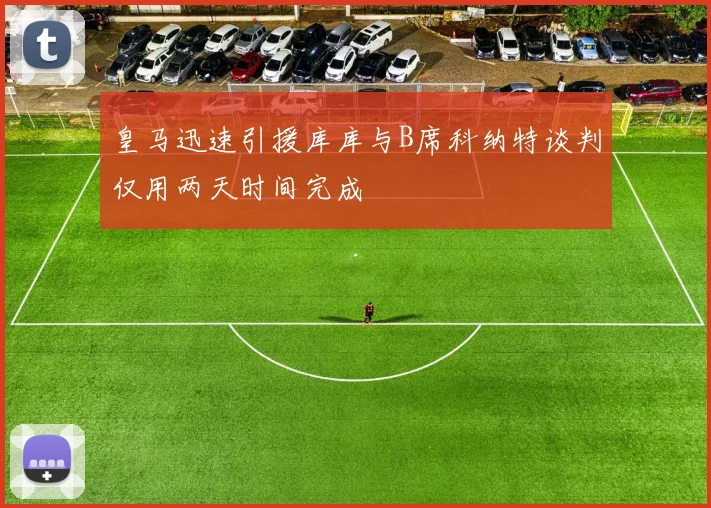 皇马迅速引援库库与B席科纳特谈判仅用两天时间完成
