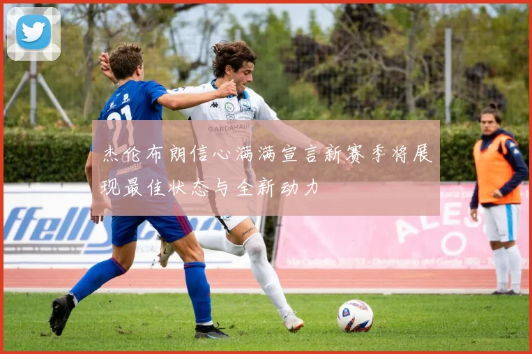 杰伦布朗信心满满宣言新赛季将展现最佳状态与全新动力